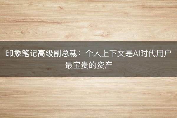 印象笔记高级副总裁：个人上下文是AI时代用户最宝贵的资产