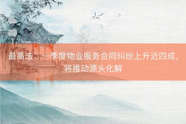 最高法：一季度物业服务合同纠纷上升近四成，将推动源头化解