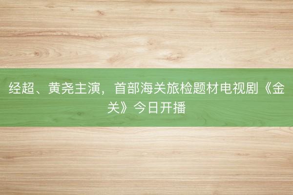 经超、黄尧主演，首部海关旅检题材电视剧《金关》今日开播