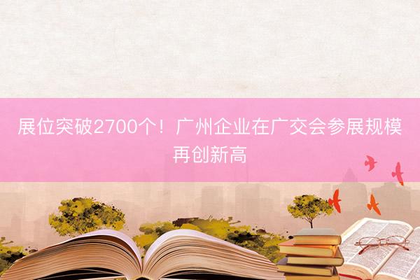 展位突破2700个！广州企业在广交会参展规模再创新高
