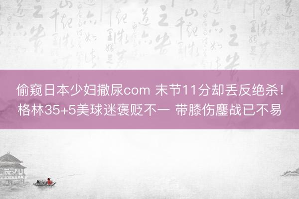 偷窥日本少妇撒尿com 末节11分却丢反绝杀！格林35+5美球迷褒贬不一 带膝伤鏖战已不易