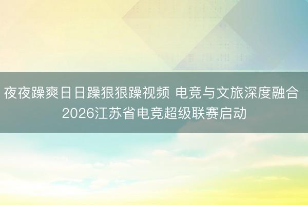夜夜躁爽日日躁狠狠躁视频 电竞与文旅深度融合 2026江苏省电竞超级联赛启动