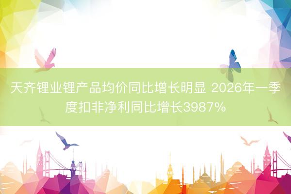 天齐锂业锂产品均价同比增长明显 2026年一季度扣非净利同比增长3987%