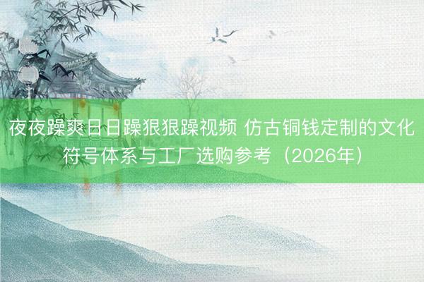 夜夜躁爽日日躁狠狠躁视频 仿古铜钱定制的文化符号体系与工厂选购参考（2026年）