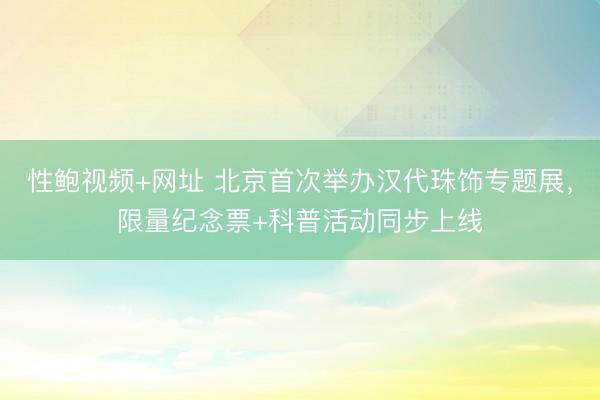 性鲍视频+网址 北京首次举办汉代珠饰专题展，限量纪念票+科普活动同步上线