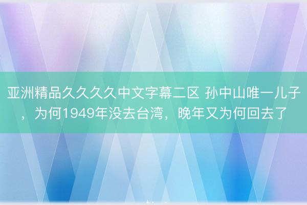 亚洲精品久久久久中文字幕二区 孙中山唯一儿子，为何1949年没去台湾，晚年又为何回去了
