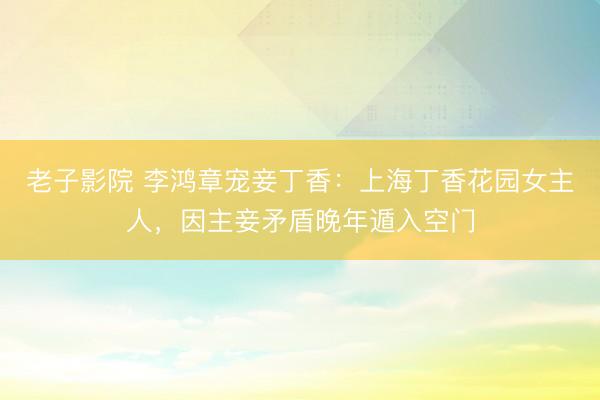 老子影院 李鸿章宠妾丁香：上海丁香花园女主人，因主妾矛盾晚年遁入空门