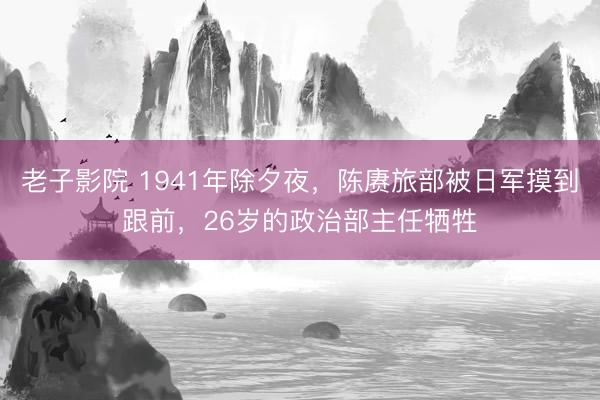 老子影院 1941年除夕夜，陈赓旅部被日军摸到跟前，26岁的政治部主任牺牲