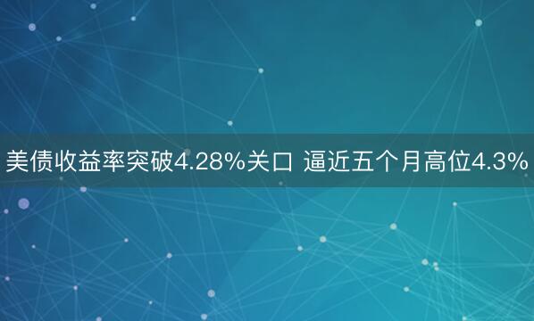 美债收益率突破4.28%关口 逼近五个月高位4.3%