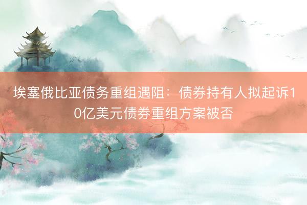 埃塞俄比亚债务重组遇阻：债券持有人拟起诉10亿美元债券重组方案被否