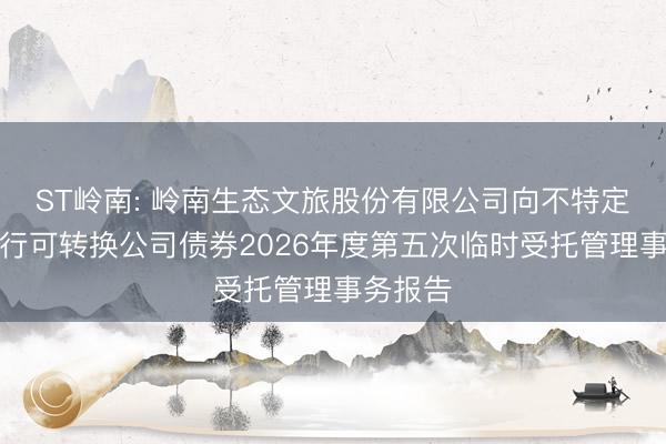 ST岭南: 岭南生态文旅股份有限公司向不特定对象发行可转换公司债券2026年度第五次临时受托管理事务报告