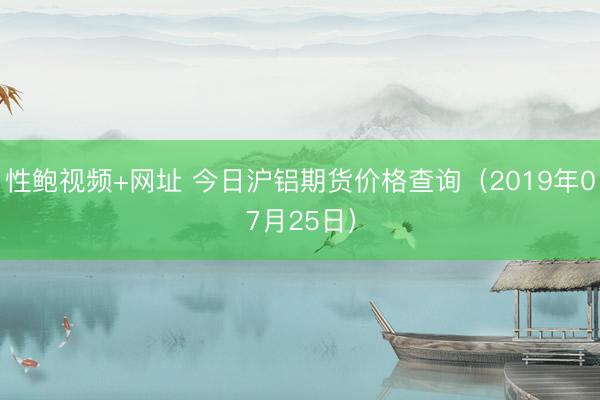 性鲍视频+网址 今日沪铝期货价格查询（2019年07月25日）
