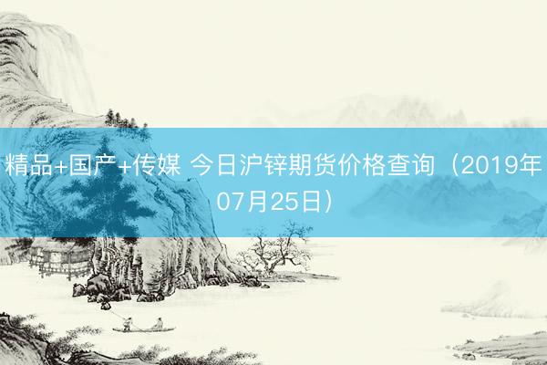 精品+国产+传媒 今日沪锌期货价格查询（2019年07月25日）