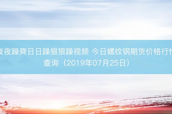 夜夜躁爽日日躁狠狠躁视频 今日螺纹钢期货价格行情查询（2019年07月25日）