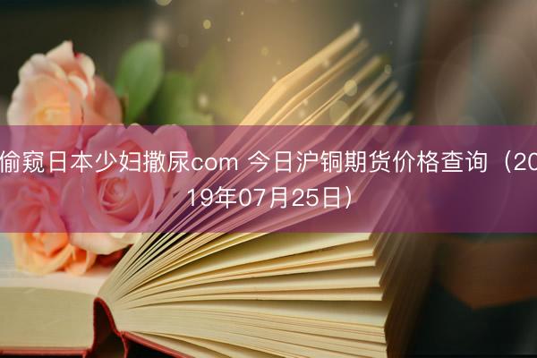 偷窥日本少妇撒尿com 今日沪铜期货价格查询（2019年07月25日）