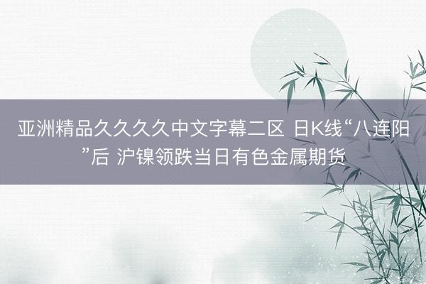 亚洲精品久久久久中文字幕二区 日K线“八连阳”后 沪镍领跌当日有色金属期货