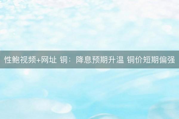 性鲍视频+网址 铜：降息预期升温 铜价短期偏强