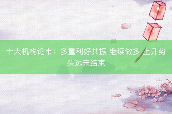 十大机构论市：多重利好共振 继续做多 上升势头远未结束