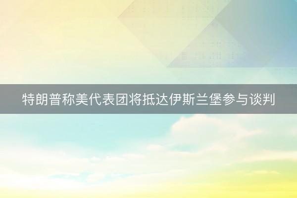 特朗普称美代表团将抵达伊斯兰堡参与谈判