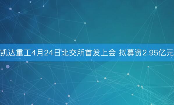 凯达重工4月24日北交所首发上会 拟募资2.95亿元