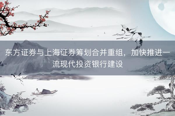 东方证券与上海证券筹划合并重组，加快推进一流现代投资银行建设