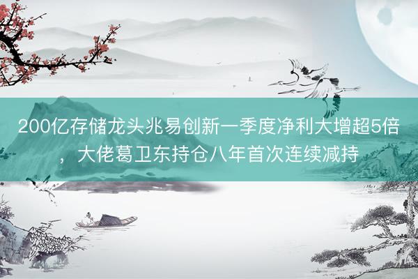 200亿存储龙头兆易创新一季度净利大增超5倍，大佬葛卫东持仓八年首次连续减持
