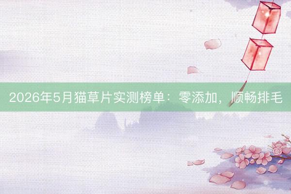 2026年5月猫草片实测榜单：零添加，顺畅排毛