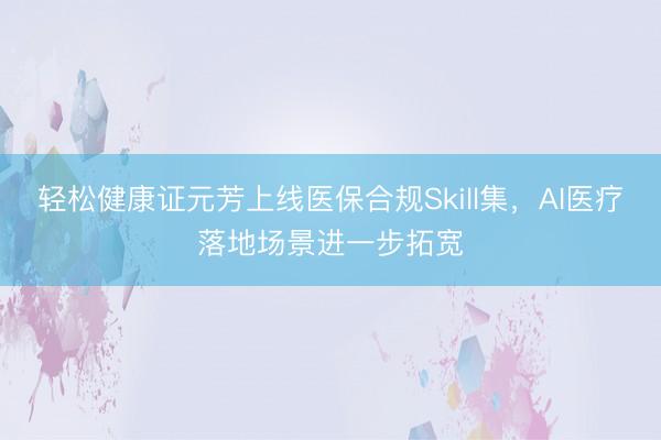 轻松健康证元芳上线医保合规Skill集，AI医疗落地场景进一步拓宽