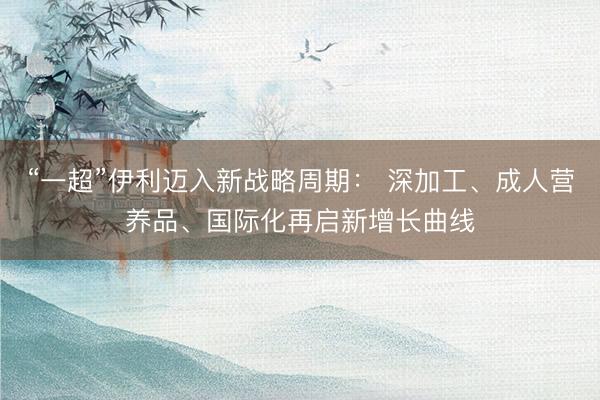 “一超”伊利迈入新战略周期： 深加工、成人营养品、国际化再启新增长曲线