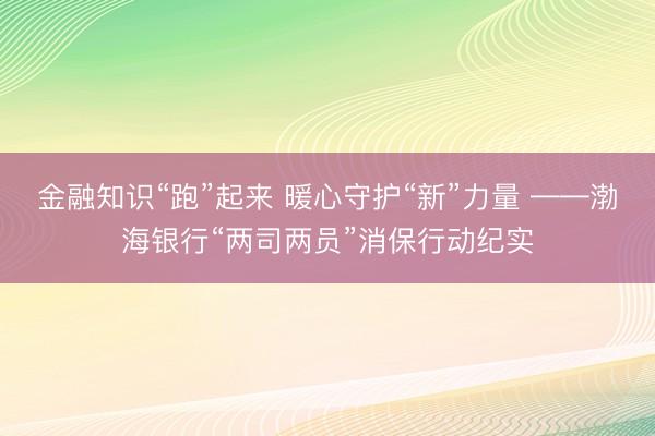 金融知识“跑”起来 暖心守护“新”力量 ——渤海银行“两司两员”消保行动纪实