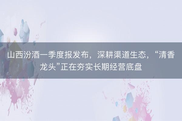 山西汾酒一季度报发布，深耕渠道生态，“清香龙头”正在夯实长期经营底盘