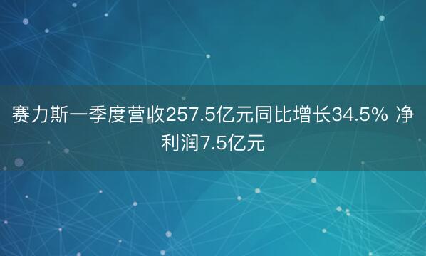 赛力斯一季度营收257.5亿元同比增长34.5% 净利润7.5亿元