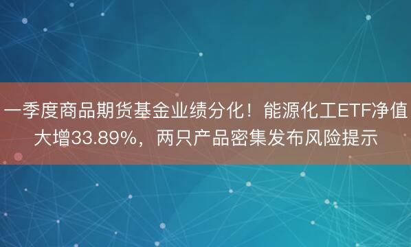 一季度商品期货基金业绩分化！能源化工ETF净值大增33.89%，两只产品密集发布风险提示