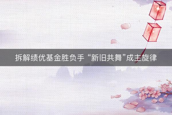 拆解绩优基金胜负手 “新旧共舞”成主旋律