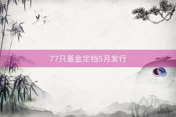 77只基金定档5月发行