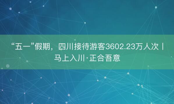 “五一”假期，四川接待游客3602.23万人次丨马上入川·正合吾意