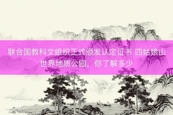 联合国教科文组织正式颁发认定证书 四姑娘山世界地质公园，你了解多少