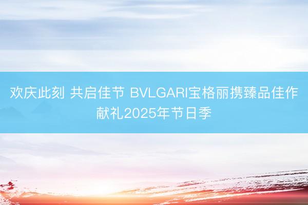 欢庆此刻 共启佳节 BVLGARI宝格丽携臻品佳作献礼2025年节日季