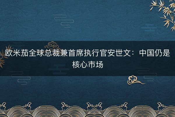 欧米茄全球总裁兼首席执行官安世文：中国仍是核心市场
