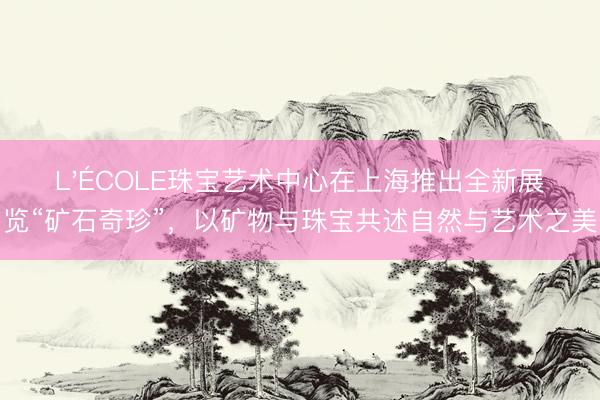 L'ÉCOLE珠宝艺术中心在上海推出全新展览“矿石奇珍”，以矿物与珠宝共述自然与艺术之美