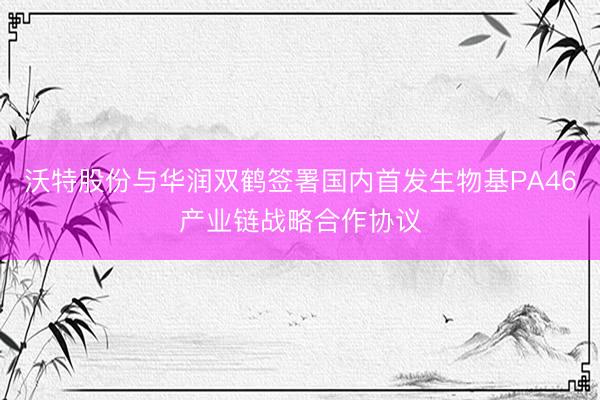沃特股份与华润双鹤签署国内首发生物基PA46产业链战略合作协议