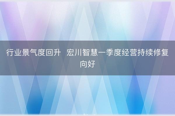 行业景气度回升  宏川智慧一季度经营持续修复向好