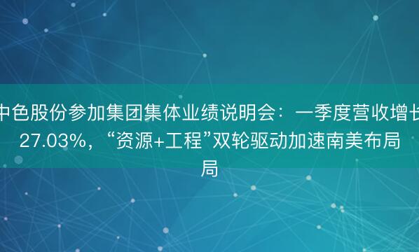中色股份参加集团集体业绩说明会：一季度营收增长27.03%，“资源+工程”双轮驱动加速南美布局