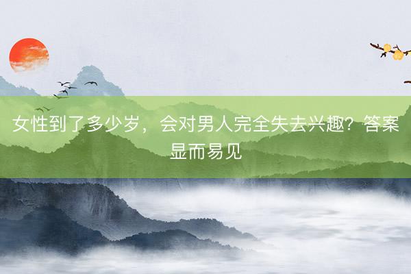 女性到了多少岁，会对男人完全失去兴趣？答案显而易见