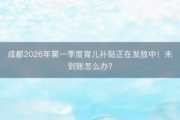 成都2026年第一季度育儿补贴正在发放中！未到账怎么办？