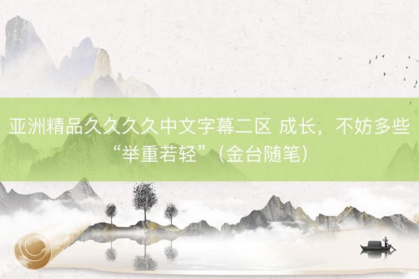 亚洲精品久久久久中文字幕二区 成长，不妨多些“举重若轻”（金台随笔）