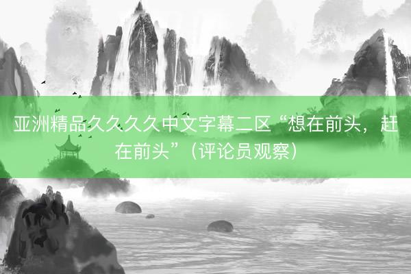 亚洲精品久久久久中文字幕二区 “想在前头，赶在前头”（评论员观察）