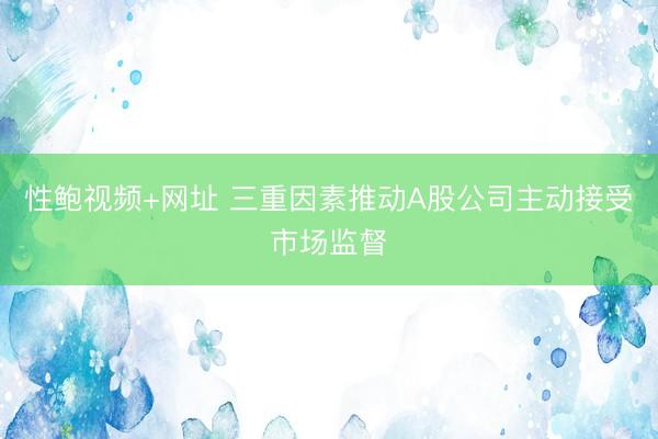 性鲍视频+网址 三重因素推动A股公司主动接受市场监督