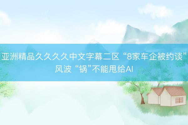 亚洲精品久久久久中文字幕二区 “8家车企被约谈”风波 “锅”不能甩给AI