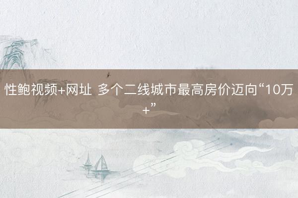 性鲍视频+网址 多个二线城市最高房价迈向“10万+”